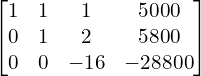 Rendered by QuickLaTeX.com  \begin{bmatrix}1 & 1 & 1 & 5000 \\0 & 1 & 2 & 5800 \\0 & 0 & -16 & -28800\end{bmatrix} \\
