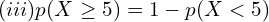   (iii)p(X \ge 5 )=1-p(X < 5)  \\