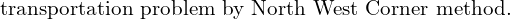  \text{transportation problem by North West Corner method.}\\