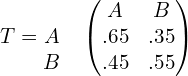 T= \begin{matrix}  & \\  A & \\ B&  \end{matrix}  \begin{pmatrix} A & B\\  .65& .35 \\ .45& .55 \end{pmatrix} \\ 