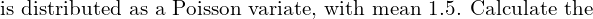  \text{is distributed as a Poisson variate, with mean 1.5. Calculate the } \\