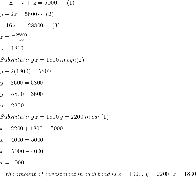 x + y + z = 5000 \cdots  (1) \\[.25cm] y + 2z = 5800 \cdots (2) \\[.25cm] -16z = -28800 \cdots (3) \\[.25cm] z = \frac{-28800}{-16} \\[.25cm] z = 1800 \\[.25cm] Substituting \: z = 1800 \: in \: eqn (2) \\[.25cm] y + 2(1800) = 5800 \\[.25cm] y + 3600 = 5800 \\[.25cm] y = 5800 - 3600 \\[.25cm] y = 2200 \\[.25cm] Substituting \: z = 1800 \: y = 2200 \: in \: eqn (1) \\[.25cm] x + 2200 + 1800 = 5000 \\[.25cm] x + 4000 = 5000 \\[.25cm] x = 5000 - 4000 \\[.25cm] x = 1000 \\[.25cm] \therefore the \: amount \: of \: investment \: in \: each \: bond\: is \: x= 1000, \:y=2200; \: z=1800 \\[.25cm]