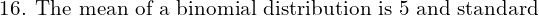  \text{16. The mean of a binomial distribution is 5 and standard}  \\