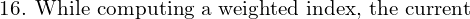  \text{16. While computing a weighted index, the current }\\ 