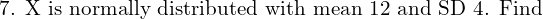  \text{7. X is normally distributed with mean 12 and SD 4. Find}\; \\