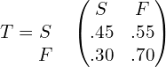 T= \begin{matrix}  & \\  S & \\  F&  \end{matrix} \begin{pmatrix} S & F\\   .45& .55 \\ .30& .70 \end{pmatrix} \\ 