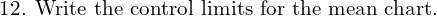  \text{12. Write the control limits for the mean chart.} \\