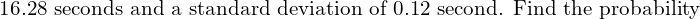  \text{16.28 seconds and a standard deviation of 0.12 second. Find the probability} \\