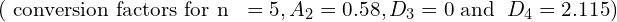  \text{( conversion factors for n }\;= 5, A_{2} = 0.58 ,D_{3} = 0 \;\text{and }\;D_{4} = 2.115 )\\