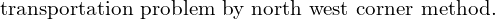  \text{transportation problem by north west corner method.}\\
