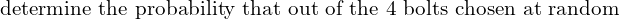    \text{determine the probability that out of the 4 bolts chosen at random } \\