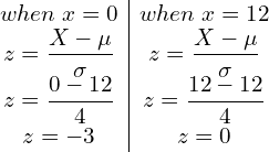  \begin{array}{c|c} when \;x=0   & when \;x=12  \\  z=\dfrac{X-\mu}{\sigma}  & z=\dfrac{X-\mu}{\sigma} \\  z=\dfrac{0-12}{4}  & z=\dfrac{12-12}{4} \\ z=-3  & z=0  \end{array}\\