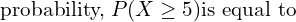  \text{probability,} \; P(X \ge 5) \text{is equal to}\;  \\