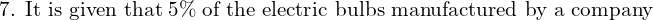  \text{7. It is given that} \;5 \% \;\text{of the electric bulbs manufactured by a company} \\