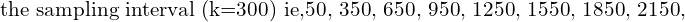  \text{the sampling interval (k=300) ie,50, 350, 650, 950, 1250, 1550, 1850, 2150, }\\