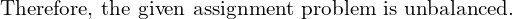 \text{Therefore, the given assignment problem is unbalanced.}\\