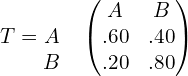  T= \begin{matrix}  & \\  A & \\ B&  \end{matrix}  \begin{pmatrix} A & B\\  .60& .40 \\ .20 & .80 \end{pmatrix} \\ 