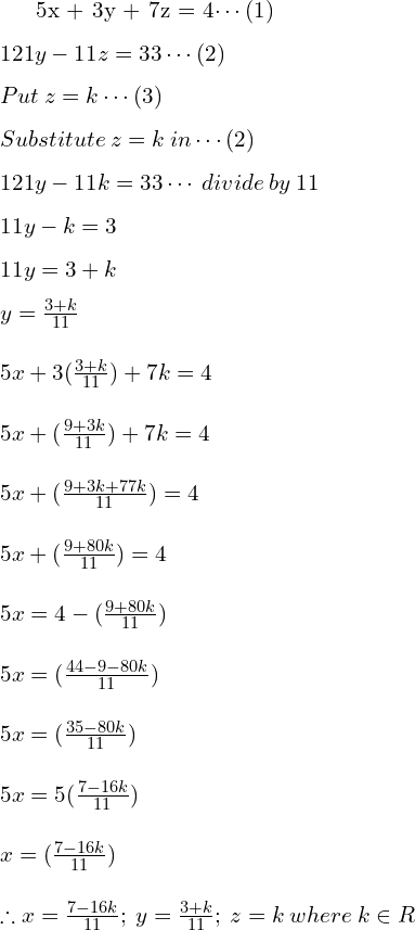  5x + 3y + 7z = 4\cdots (1)\\[.25 cm] 121y -11z = 33 \cdots (2)\\[.25 cm] Put \: z = k \cdots (3)\\[.25 cm] Substitute \: z = k \: in \cdots  (2) \\[.25 cm] 121y -11k = 33 \cdots \: divide \: by \: 11 \\[.25 cm] 11y -k = 3 \\[.25 cm] 11y = 3 + k \\[.25 cm] y=\frac{3+k}{11} \\[.5 cm] 5x+3(\frac{3+k}{11})+7k=4 \\[.5 cm] 5x+(\frac{9+3k}{11})+7k=4 \\[.5 cm] 5x+(\frac{9+3k+77k}{11})=4 \\[.5 cm] 5x+(\frac{9+80k}{11})=4 \\[.5 cm] 5x = 4 -(\frac{9+80k}{11})\\[.5 cm] 5x=(\frac{44-9-80k}{11})\\[.5 cm] 5x=(\frac{35-80k}{11})\\[.5 cm] 5x=5(\frac{7-16k}{11})\\[.5 cm] x=(\frac{7-16k}{11})\\[.5 cm] \therefore x=\frac{7-16k}{11}; \: y=\frac{3+k}{11}; \: z=k \:where \: k \in R \\[.25cm] 