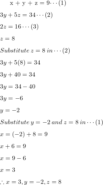  x + y + z = 9\cdots (1)\\[.25 cm] 3y + 5z = 34 \cdots (2)\\[.25 cm] 2z = 16 \cdots (3)\\[.25 cm] z = 8 \\[.25 cm] Substitute \: z = 8 \: in \cdots  (2) \\[.25 cm] 3y + 5 (8) = 34 \\[.25 cm] 3y + 40 = 34 \\[.25 cm] 3y = 34 - 40 \\[.25 cm] 3y = -6 \\[.25 cm] y = -2 \\[.25 cm] Substitute \: y = -2 \: and \: z = 8 \: in \cdots (1) \\[.25 cm] x = (-2) + 8 = 9 \\[.25 cm] x + 6 = 9 \\[.25 cm] x = 9 - 6 \\[.25 cm] x = 3 \\[.25 cm] \therefore x = 3, y = -2, z = 8 \\[.25cm] 