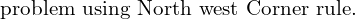  \text{problem using North west Corner rule.}\\