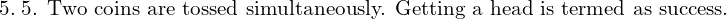 Rendered by QuickLaTeX.com    5.\;\text{5. Two coins are tossed simultaneously. Getting a head is termed as success.} \\