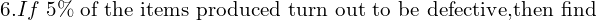  6. If \; 5\% \; \text{of the items produced turn out to be defective,then find }  \\