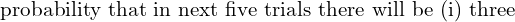   \text{probability that in next five trials there will be (i) three } \\