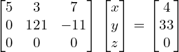   \begin{bmatrix} 5 & 3 & 7 \\ 0 & 121& -11 \\ 0 & 0 & 0  \end{bmatrix} \begin{bmatrix} x \\ y \\ z \end{bmatrix} = \begin{bmatrix} 4 \\ 33 \\ 0 \end{bmatrix} \\[.25 cm]