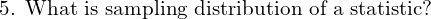  \text{5. What is sampling distribution of a statistic?} \\